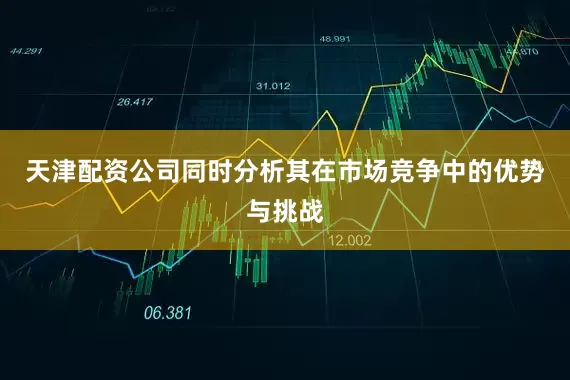 天津配资公司同时分析其在市场竞争中的优势与挑战