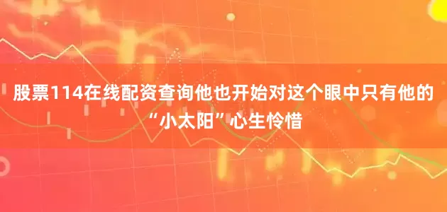 股票114在线配资查询他也开始对这个眼中只有他的“小太阳”心生怜惜