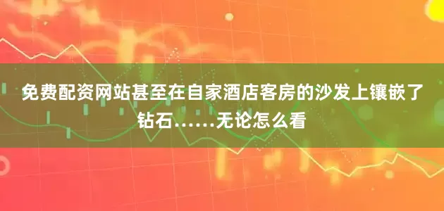 免费配资网站甚至在自家酒店客房的沙发上镶嵌了钻石……无论怎么看