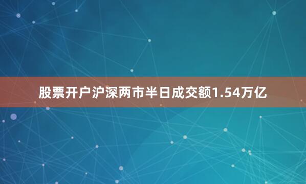 股票开户沪深两市半日成交额1.54万亿
