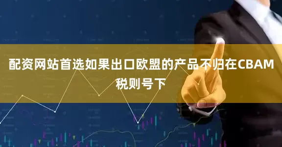 配资网站首选如果出口欧盟的产品不归在CBAM税则号下