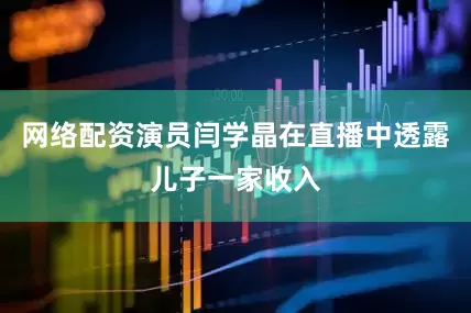 网络配资演员闫学晶在直播中透露儿子一家收入
