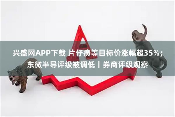 兴盛网APP下载 片仔癀等目标价涨幅超35%；东微半导评级被调低丨券商评级观察