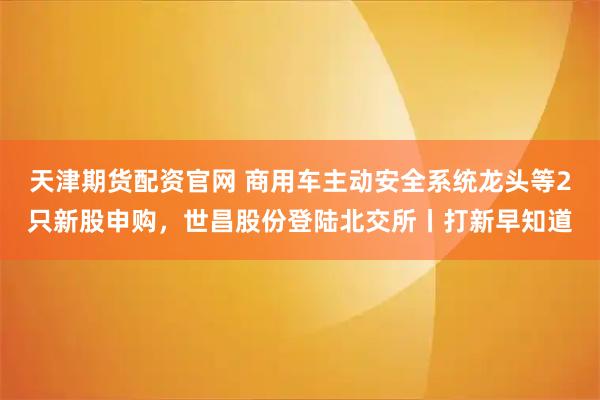 天津期货配资官网 商用车主动安全系统龙头等2只新股申购，世昌股份登陆北交所丨打新早知道
