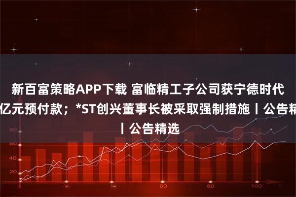 新百富策略APP下载 富临精工子公司获宁德时代15亿元预付款；*ST创兴董事长被采取强制措施丨公告精选