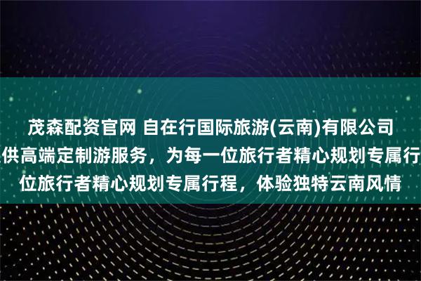 茂森配资官网 自在行国际旅游(云南)有限公司专注云南私享之旅，提供高端定制游服务，为每一位旅行者精心规划专属行程，体验独特云南风情