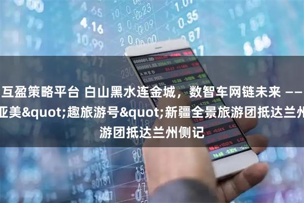 互盈策略平台 白山黑水连金城,数智车网链未来 ——辽宁亚美"趣旅游号"新疆全景旅游团抵达兰州侧记