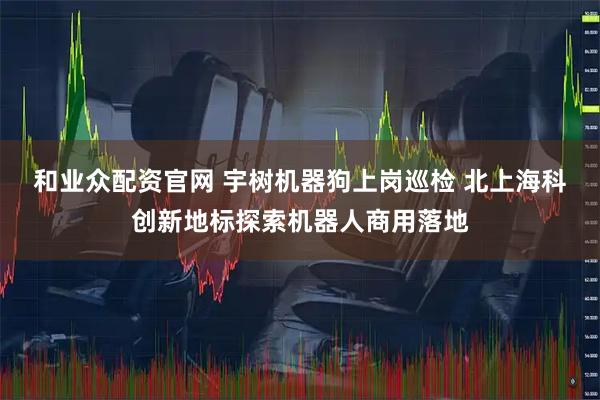 和业众配资官网 宇树机器狗上岗巡检 北上海科创新地标探索机器人商用落地