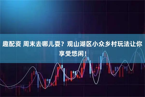 趣配资 周末去哪儿耍？观山湖区小众乡村玩法让你享受悠闲！