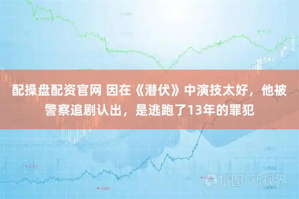 配操盘配资官网 因在《潜伏》中演技太好，他被警察追剧认出，是逃跑了13年的罪犯