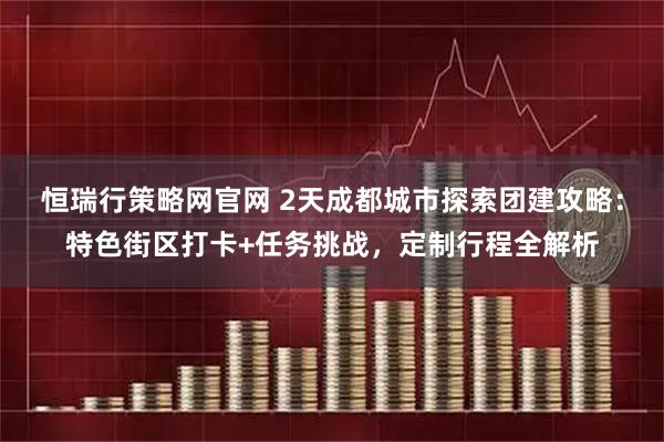 恒瑞行策略网官网 2天成都城市探索团建攻略：特色街区打卡+任务挑战，定制行程全解析