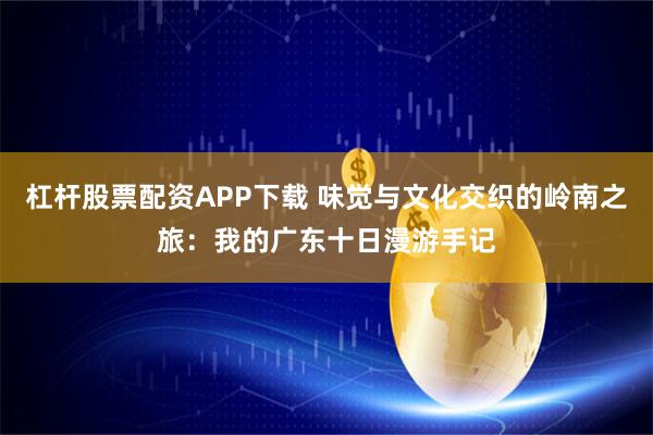 杠杆股票配资APP下载 味觉与文化交织的岭南之旅：我的广东十日漫游手记