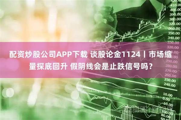配资炒股公司APP下载 谈股论金1124丨市场缩量探底回升 假阴线会是止跌信号吗?