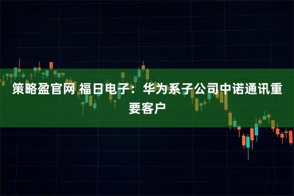 策略盈官网 福日电子：华为系子公司中诺通讯重要客户