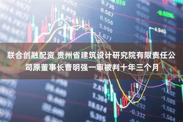 联合创融配资 贵州省建筑设计研究院有限责任公司原董事长曹明强一审被判十年三个月