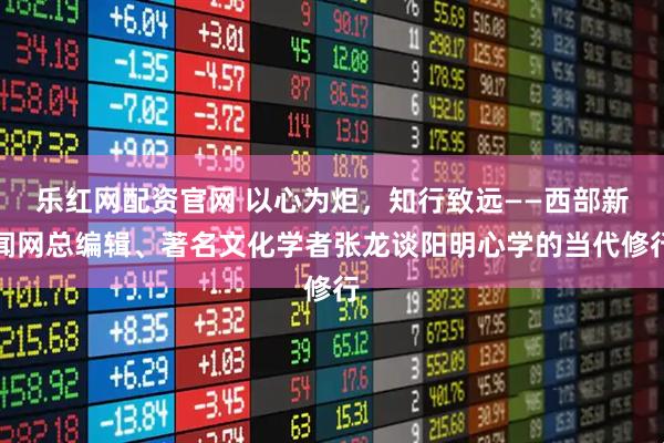 乐红网配资官网 以心为炬，知行致远——西部新闻网总编辑、著名文化学者张龙谈阳明心学的当代修行