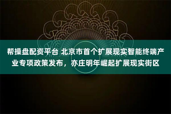 帮操盘配资平台 北京市首个扩展现实智能终端产业专项政策发布，亦庄明年崛起扩展现实街区