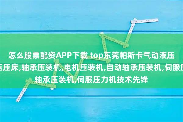 怎么股票配资APP下载 top东莞帕斯卡气动液压有限公司：增压压床,轴承压装机,电机压装机,自动轴承压装机,伺服压力机技术先锋