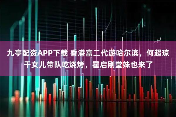 九亭配资APP下载 香港富二代游哈尔滨，何超琼干女儿带队吃烧烤，霍启刚堂妹也来了