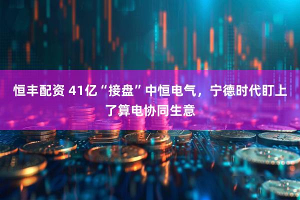 恒丰配资 41亿“接盘”中恒电气，宁德时代盯上了算电协同生意