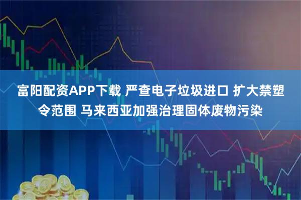 富阳配资APP下载 严查电子垃圾进口 扩大禁塑令范围 马来西亚加强治理固体废物污染