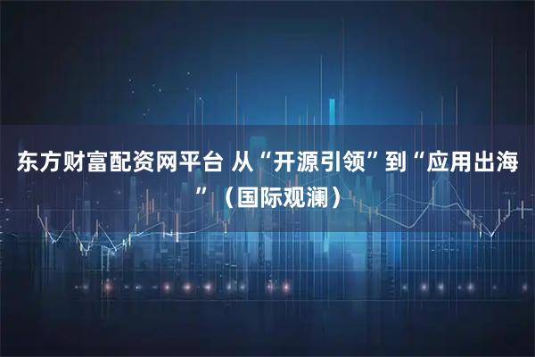东方财富配资网平台 从“开源引领”到“应用出海”（国际观澜）