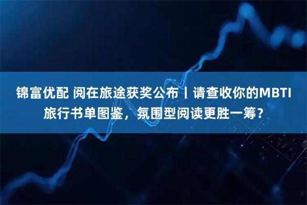 锦富优配 阅在旅途获奖公布丨请查收你的MBTI旅行书单图鉴，氛围型阅读更胜一筹？