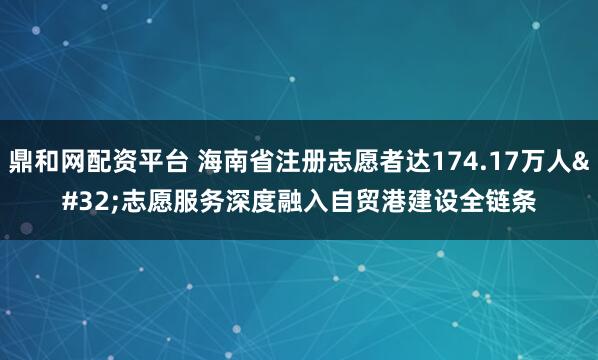 鼎和网配资平台 海南省注册志愿者达174.17万人 志愿服务深度融入自贸港建设全链条