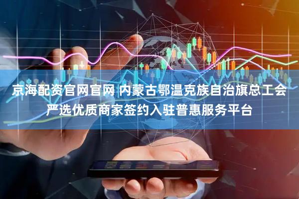 京海配资官网官网 内蒙古鄂温克族自治旗总工会严选优质商家签约入驻普惠服务平台