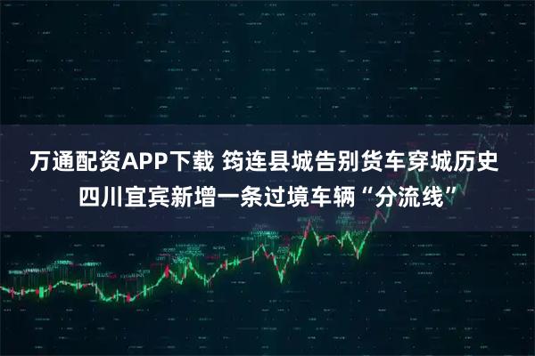 万通配资APP下载 筠连县城告别货车穿城历史 四川宜宾新增一条过境车辆“分流线”