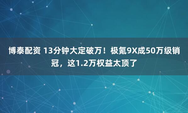 博泰配资 13分钟大定破万！极氪9X成50万级销冠，这1.2万权益太顶了