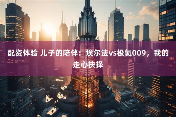 配资体验 儿子的陪伴：埃尔法vs极氪009，我的走心抉择