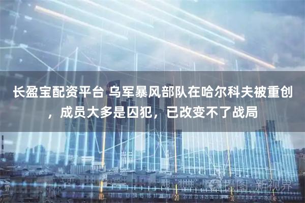 长盈宝配资平台 乌军暴风部队在哈尔科夫被重创，成员大多是囚犯，已改变不了战局