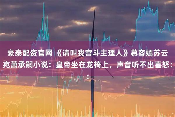 豪泰配资官网 《请叫我宫斗主理人》慕容嫣苏云宛萧承嗣小说：皇帝坐在龙椅上，声音听不出喜怒：