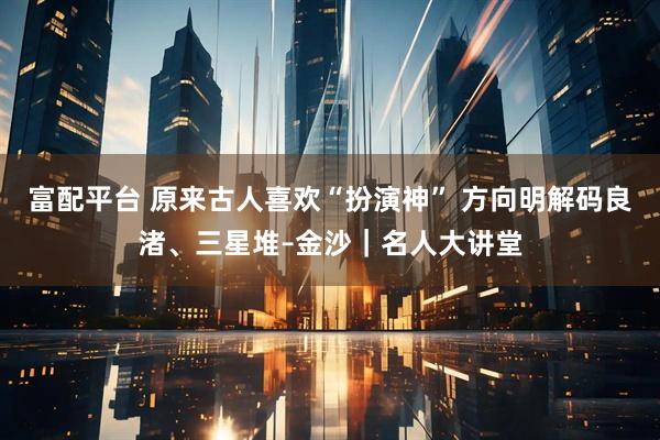 富配平台 原来古人喜欢“扮演神” 方向明解码良渚、三星堆–金沙|名人大讲堂