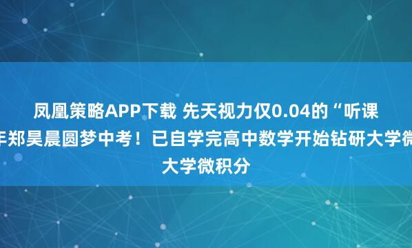 凤凰策略APP下载 先天视力仅0.04的“听课”少年郑昊晨圆梦中考！已自学完高中数学开始钻研大学微积分