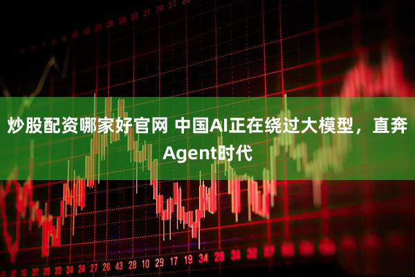 炒股配资哪家好官网 中国AI正在绕过大模型，直奔Agent时代