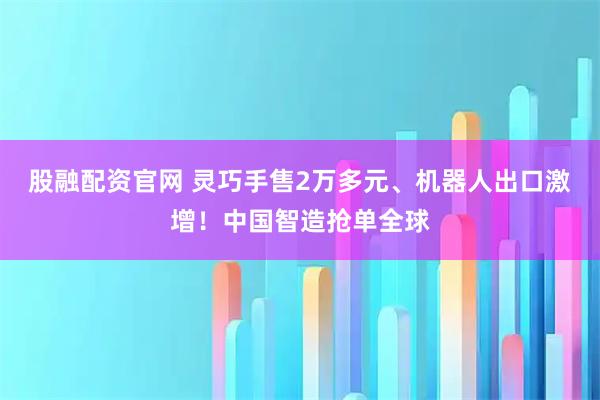 股融配资官网 灵巧手售2万多元、机器人出口激增！中国智造抢单全球