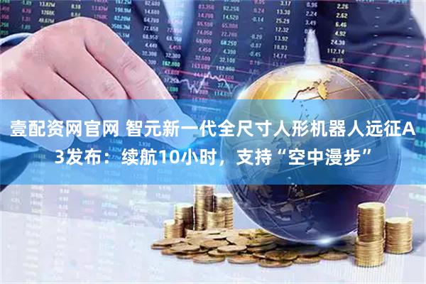 壹配资网官网 智元新一代全尺寸人形机器人远征A3发布：续航10小时，支持“空中漫步”