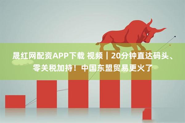 晟红网配资APP下载 视频|20分钟直达码头、零关税加持!中国东盟贸易更火了