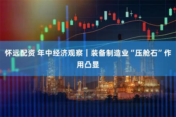 怀远配资 年中经济观察|装备制造业“压舱石”作用凸显