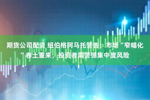 期货公司配资 纽伯格阿马托警告：市场“窄幅化”卷土重来，投资者需警惕集中度风险