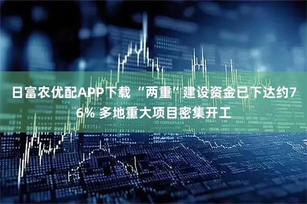 日富农优配APP下载 “两重”建设资金已下达约76% 多地重大项目密集开工