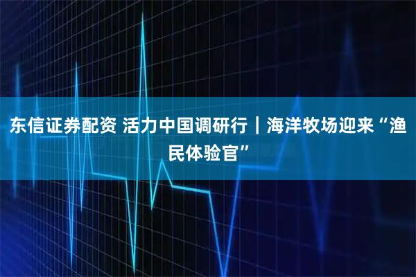 东信证券配资 活力中国调研行｜海洋牧场迎来“渔民体验官”