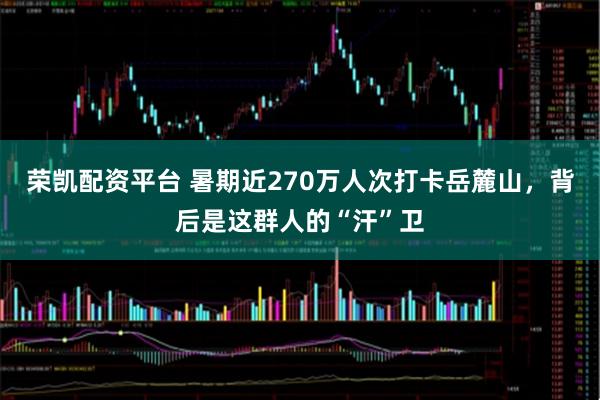 荣凯配资平台 暑期近270万人次打卡岳麓山，背后是这群人的“汗”卫