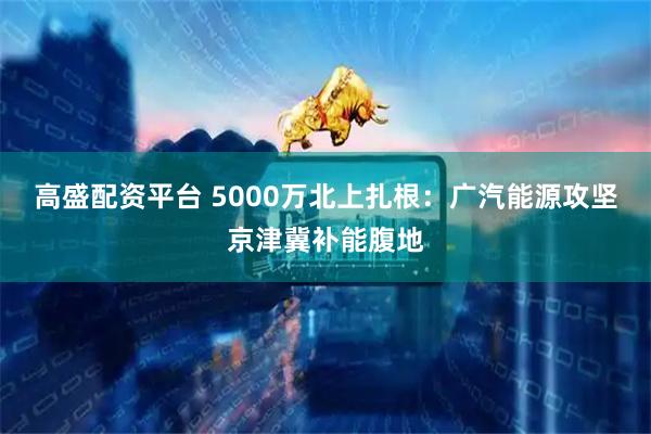 高盛配资平台 5000万北上扎根：广汽能源攻坚京津冀补能腹地