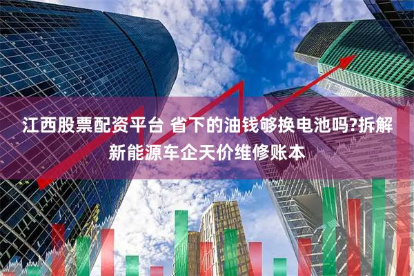 江西股票配资平台 省下的油钱够换电池吗?拆解新能源车企天价维修账本
